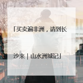 买卖遍非洲，请到长沙来｜山水洲城记